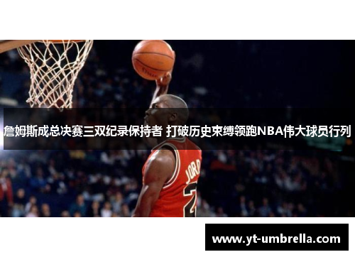 詹姆斯成总决赛三双纪录保持者 打破历史束缚领跑NBA伟大球员行列